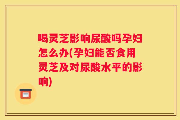 喝灵芝影响尿酸吗孕妇怎么办(孕妇能否食用灵芝及对尿酸水平的影响)
