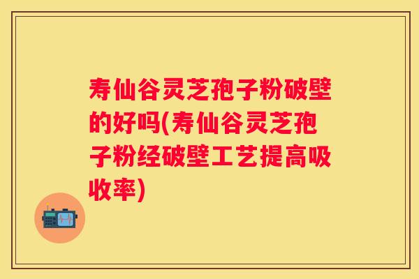 寿仙谷灵芝孢子粉破壁的好吗(寿仙谷灵芝孢子粉经破壁工艺提高吸收率)