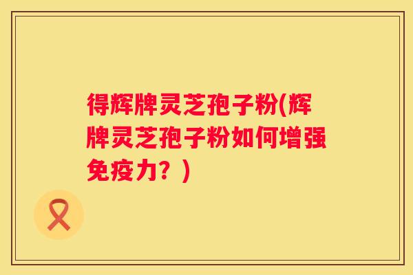 得辉牌灵芝孢子粉(辉牌灵芝孢子粉如何增强免疫力？)