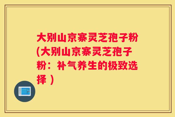 大别山京寨灵芝孢子粉(大别山京寨灵芝孢子粉：养生的极致选择 )