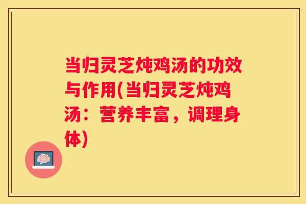 当归灵芝炖鸡汤的功效与作用(当归灵芝炖鸡汤：营养丰富，调理身体)