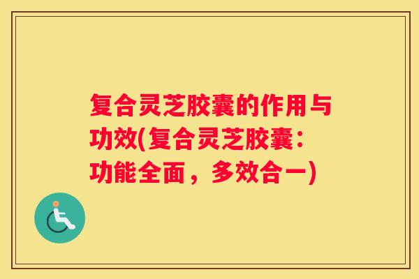 复合灵芝胶囊的作用与功效(复合灵芝胶囊：功能全面，多效合一)