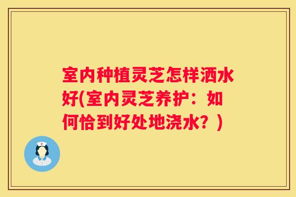 室内种植灵芝怎样洒水好(室内灵芝养护：如何恰到好处地浇水？)