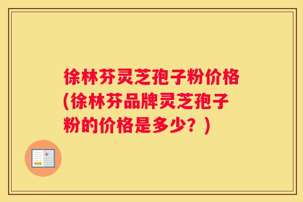 徐林芬灵芝孢子粉价格(徐林芬品牌灵芝孢子粉的价格是多少？)