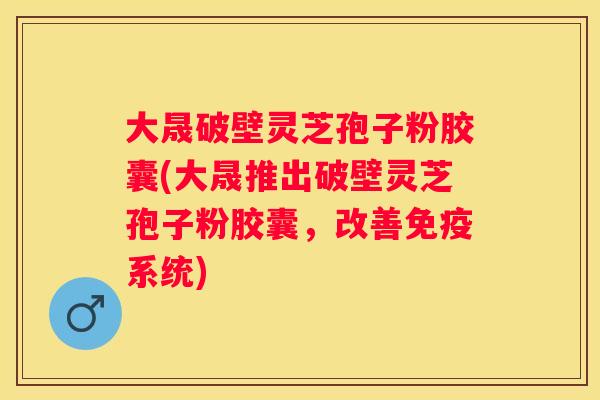 大晟破壁灵芝孢子粉胶囊(大晟推出破壁灵芝孢子粉胶囊，改善免疫系统)