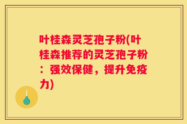 叶桂森灵芝孢子粉(叶桂森推荐的灵芝孢子粉：强效保健，提升免疫力)