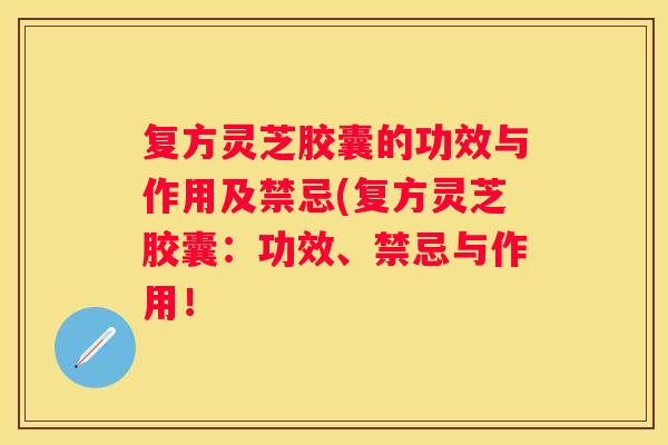 复方灵芝胶囊的功效与作用及禁忌(复方灵芝胶囊：功效、禁忌与作用！
