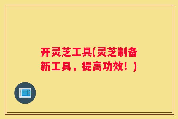 开灵芝工具(灵芝制备新工具，提高功效！)