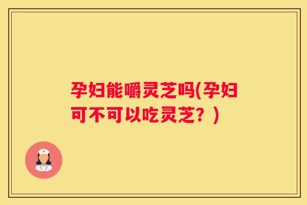 孕妇能嚼灵芝吗(孕妇可不可以吃灵芝？)