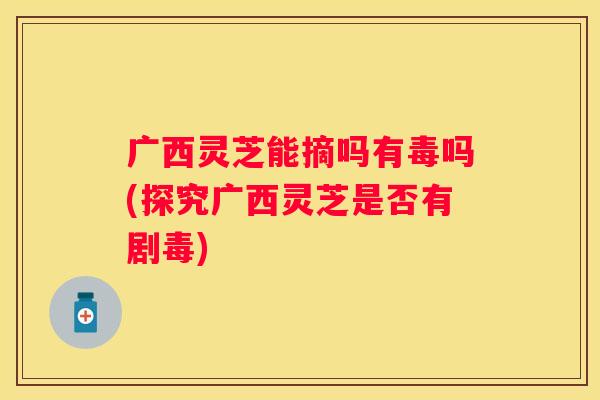 广西灵芝能摘吗有毒吗(探究广西灵芝是否有剧毒)