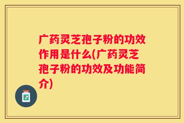 广药灵芝孢子粉的功效作用是什么(广药灵芝孢子粉的功效及功能简介)