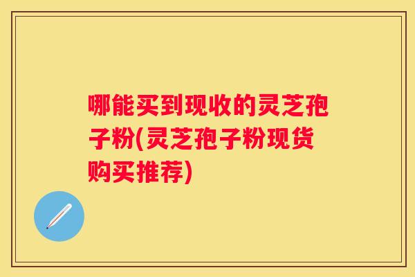哪能买到现收的灵芝孢子粉(灵芝孢子粉现货购买推荐)