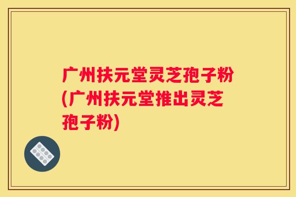 广州扶元堂灵芝孢子粉(广州扶元堂推出灵芝孢子粉)