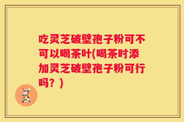 吃灵芝破壁孢子粉可不可以喝茶叶(喝茶时添加灵芝破壁孢子粉可行吗？)