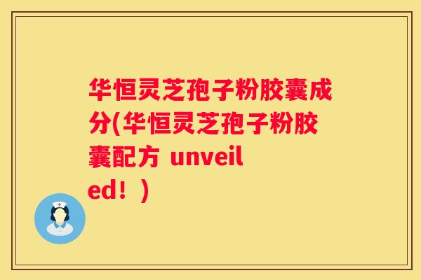 华恒灵芝孢子粉胶囊成分(华恒灵芝孢子粉胶囊配方 unveiled！)