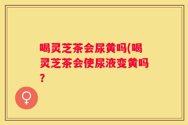 喝灵芝茶会尿黄吗(喝灵芝茶会使尿液变黄吗？