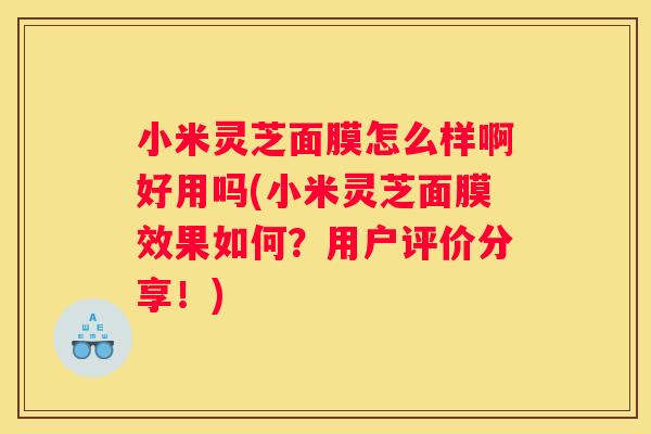 小米灵芝面膜怎么样啊好用吗(小米灵芝面膜效果如何？用户评价分享！)