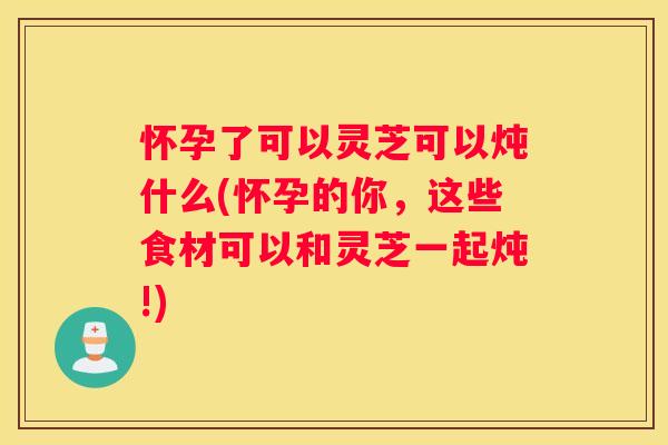 怀孕了可以灵芝可以炖什么(怀孕的你，这些食材可以和灵芝一起炖!)