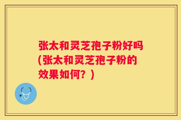 张太和灵芝孢子粉好吗(张太和灵芝孢子粉的效果如何？)