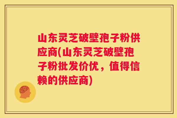 山东灵芝破壁孢子粉供应商(山东灵芝破壁孢子粉批发价优，值得信赖的供应商)