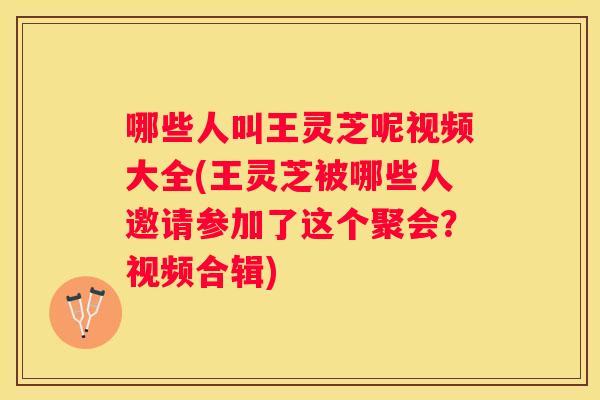 哪些人叫王灵芝呢视频大全(王灵芝被哪些人邀请参加了这个聚会？视频合辑)
