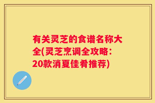 有关灵芝的食谱名称大全(灵芝烹调全攻略：20款消夏佳肴推荐)