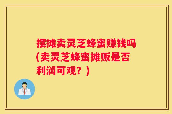 摆摊卖灵芝蜂蜜赚钱吗(卖灵芝蜂蜜摊贩是否利润可观?) 摆摊卖灵芝蜂蜜赚钱吗(卖灵芝蜂蜜摊贩是否利润可观?)