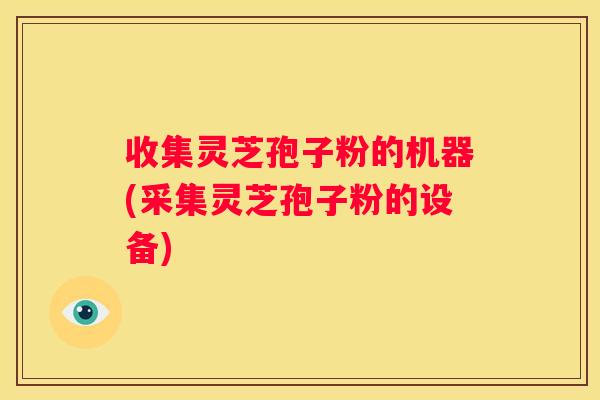 收集灵芝孢子粉的机器(采集灵芝孢子粉的设备)