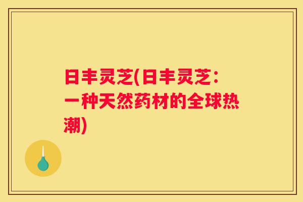 日丰灵芝(日丰灵芝：一种天然药材的全球热潮)