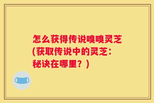 怎么获得传说嗅嗅灵芝(获取传说中的灵芝：秘诀在哪里？)