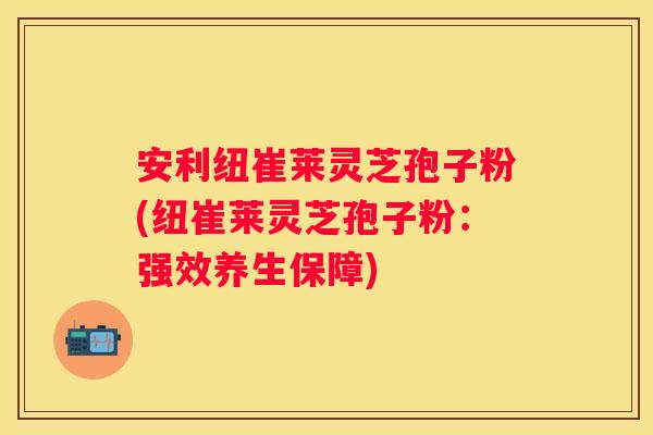 安利纽崔莱灵芝孢子粉(纽崔莱灵芝孢子粉：强效养生保障)