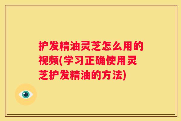 护发精油灵芝怎么用的视频(学习正确使用灵芝护发精油的方法)