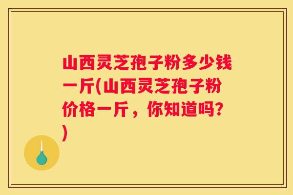 山西灵芝孢子粉多少钱一斤(山西灵芝孢子粉价格一斤，你知道吗？)