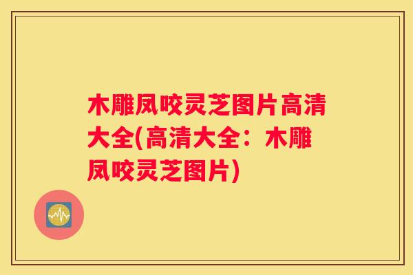 木雕凤咬灵芝图片高清大全(高清大全：木雕凤咬灵芝图片)
