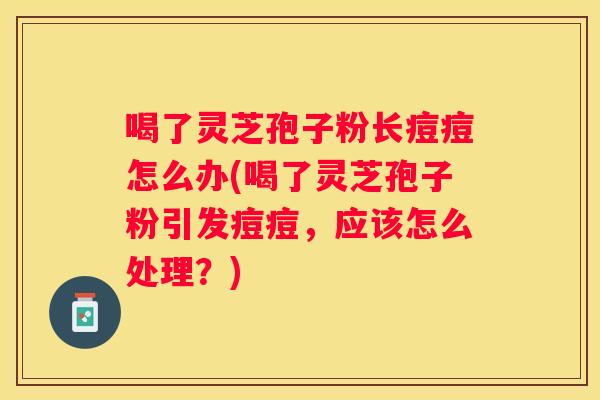 喝了灵芝孢子粉长痘痘怎么办(喝了灵芝孢子粉引发痘痘，应该怎么处理？)