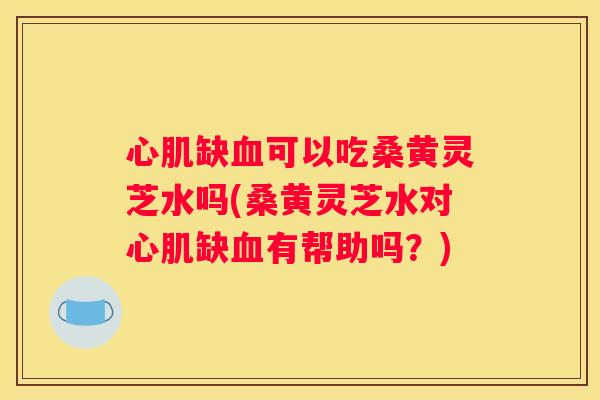 心肌缺可以吃桑黄灵芝水吗(桑黄灵芝水对心肌缺有帮助吗？)