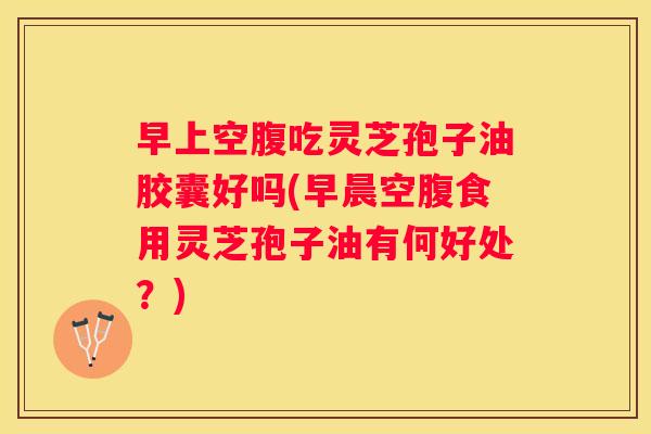 早上空腹吃灵芝孢子油胶囊好吗(早晨空腹食用灵芝孢子油有何好处？)