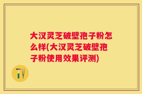 大汉灵芝破壁孢子粉怎么样(大汉灵芝破壁孢子粉使用效果评测)