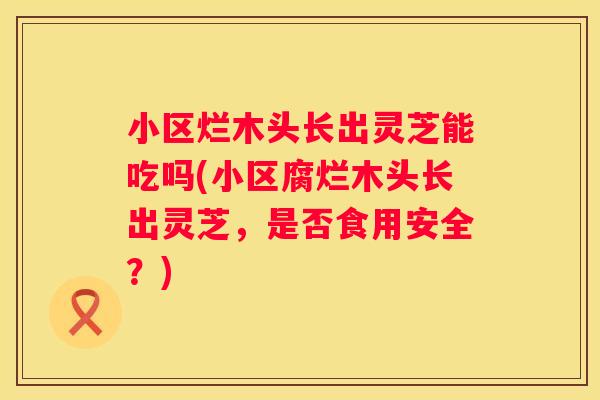 小区烂木头长出灵芝能吃吗(小区腐烂木头长出灵芝，是否食用安全？)