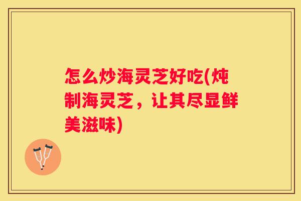 怎么炒海灵芝好吃(炖制海灵芝，让其尽显鲜美滋味)