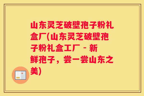 山东灵芝破壁孢子粉礼盒厂(山东灵芝破壁孢子粉礼盒工厂 - 新鲜孢子，尝一尝山东之美)
