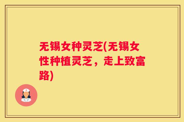无锡女种灵芝(无锡女性种植灵芝，走上致富路)