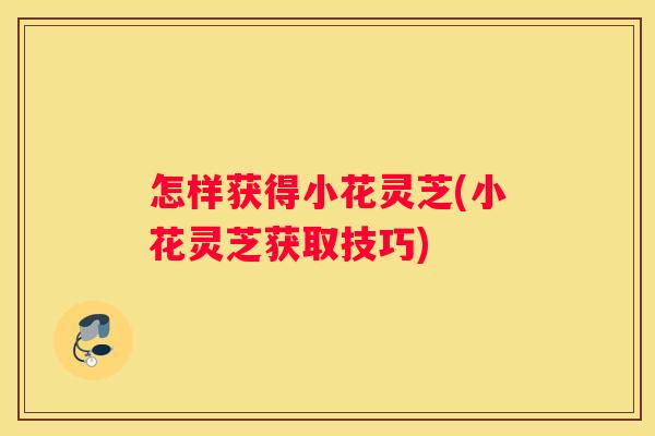 怎样获得小花灵芝(小花灵芝获取技巧)