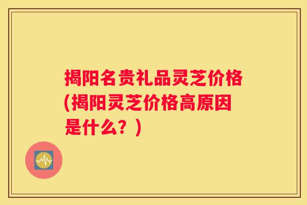 揭阳名贵礼品灵芝价格(揭阳灵芝价格高原因是什么？)