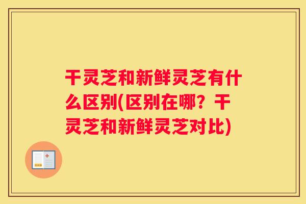 干灵芝和新鲜灵芝有什么区别(区别在哪？干灵芝和新鲜灵芝对比)