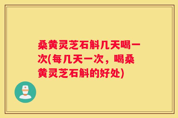 桑黄灵芝石斛几天喝一次(每几天一次，喝桑黄灵芝石斛的好处)