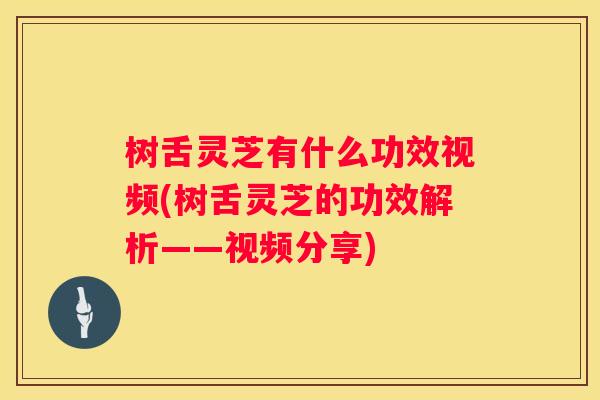 树舌灵芝有什么功效视频(树舌灵芝的功效解析——视频分享)