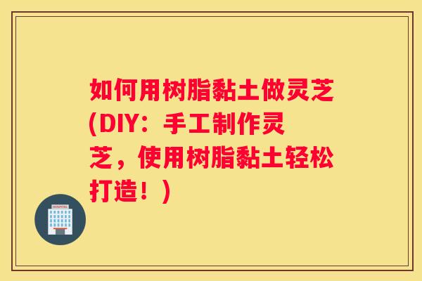 如何用树脂黏土做灵芝(DIY：手工制作灵芝，使用树脂黏土轻松打造！)