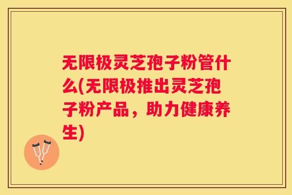 无限极灵芝孢子粉管什么(无限极推出灵芝孢子粉产品，助力健康养生)