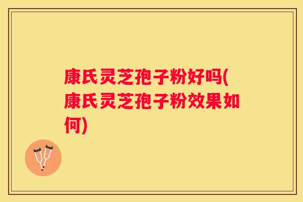 康氏灵芝孢子粉好吗(康氏灵芝孢子粉效果如何)